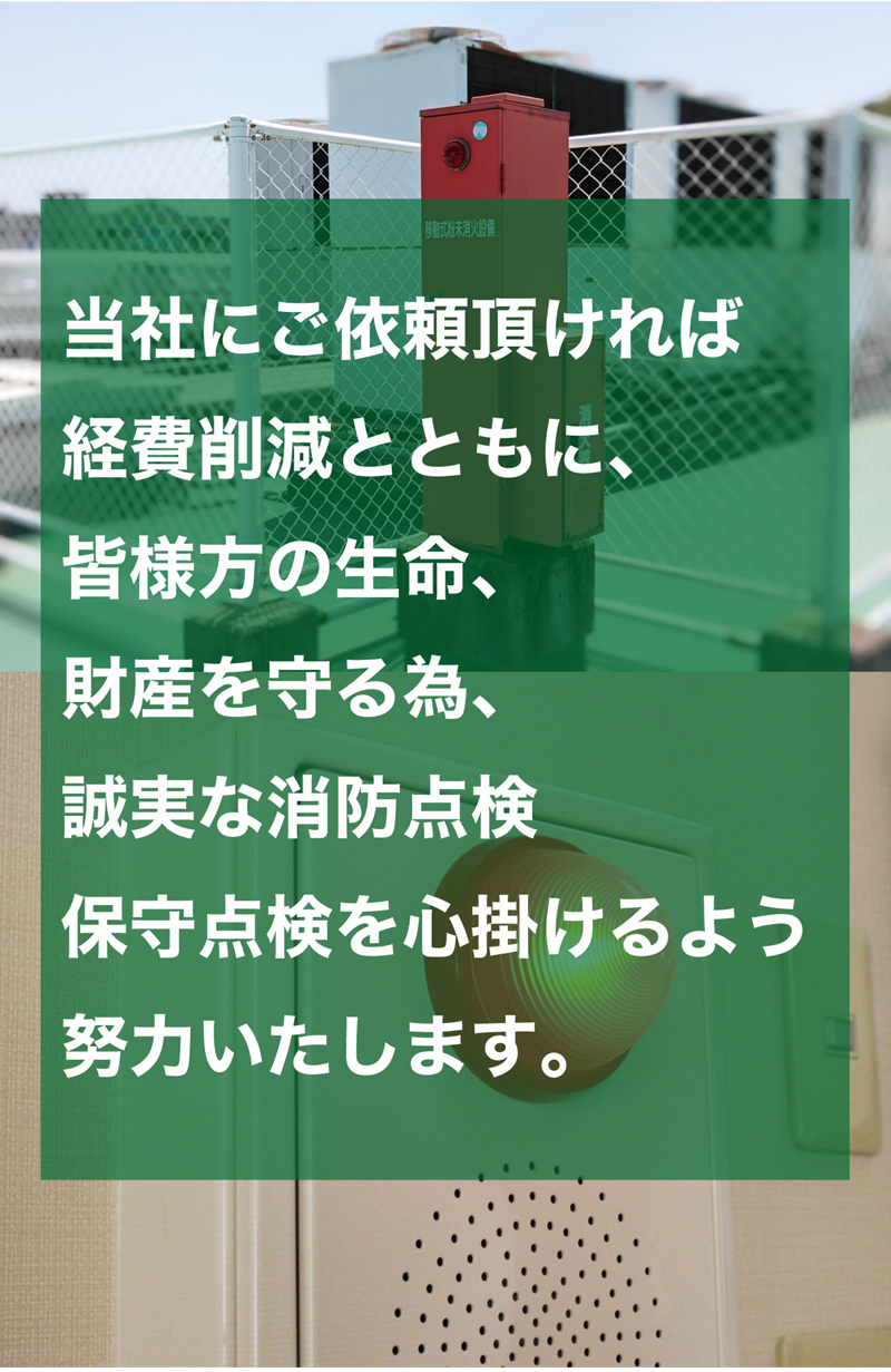  当社に府ご依頼頂ければ経費削減とともに、皆様方の生命、財産を守る為、誠実な消防点検・保守点検を心掛けるよう努力いたします。