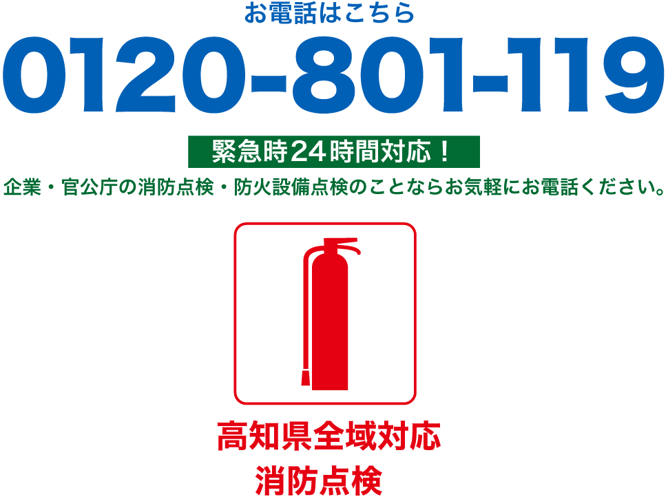 お電話はこちら 0120-801-119 高知県全域対応・消防点検 緊急時 24 時間対応！ 企業・官公庁の消防点検・防火設備点検のことならお気軽にお電話ください。